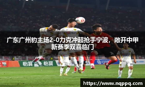广东广州豹主场2-0力克冲超抢手宁波，敞开中甲新赛季双喜临门