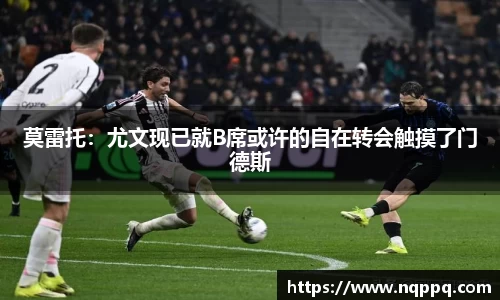 莫雷托：尤文现已就B席或许的自在转会触摸了门德斯